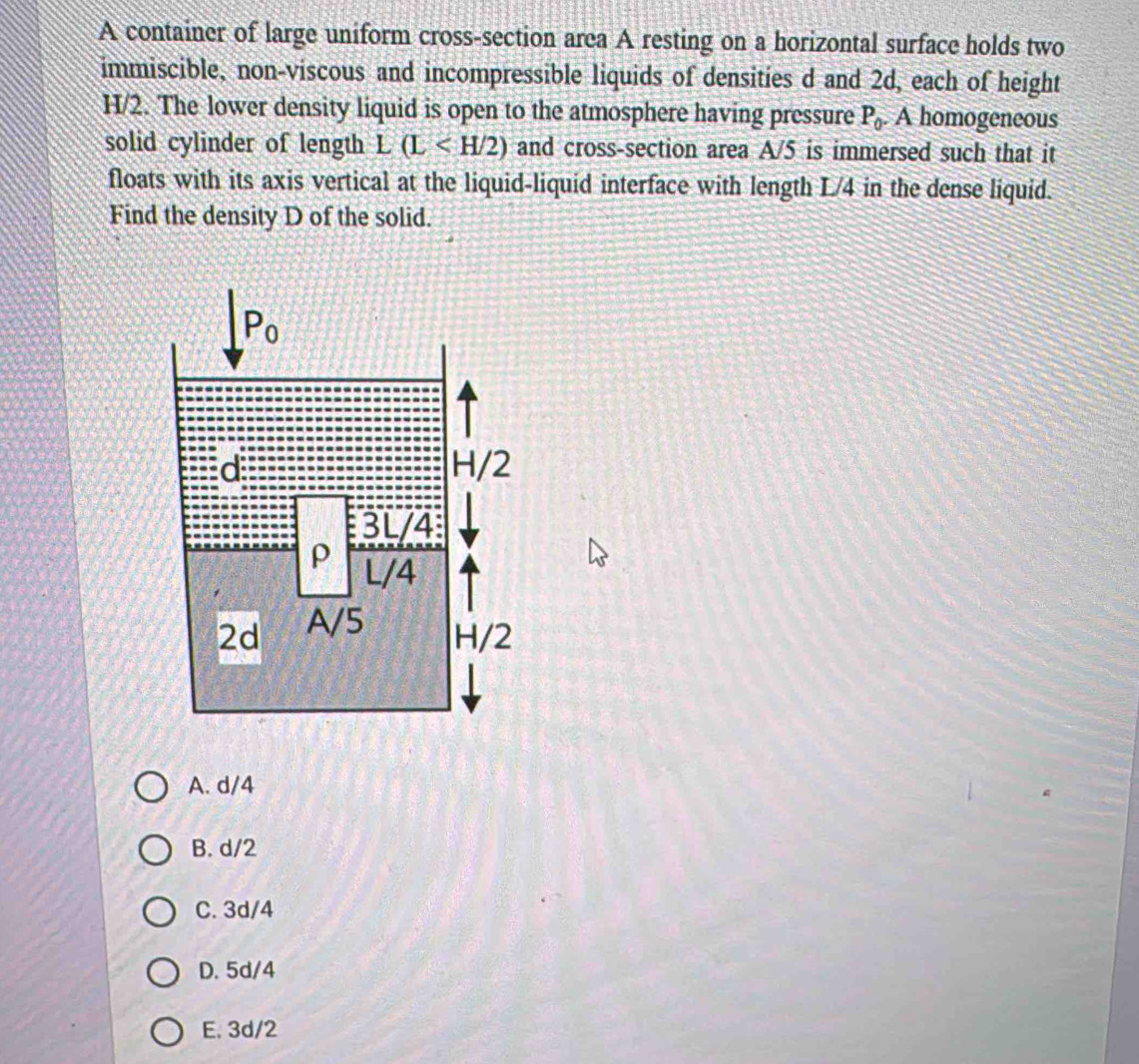 A container of large uniform cross-section area A resting on a horizontal surface holds two
immiscible, non-viscous and incompressible liquids of densities d and 2d, each of height
H/2. The lower density liquid is open to the atmosphere having pressure P_0.. A homogeneous
solid cylinder of length L(L and cross-section area A/5 is immersed such that it
floats with its axis vertical at the liquid-liquid interface with length L/4 in the dense liquid.
Find the density D of the solid.
A. d/4
B. d/2
C. 3d/4
D. 5d/4
E. 3d/2