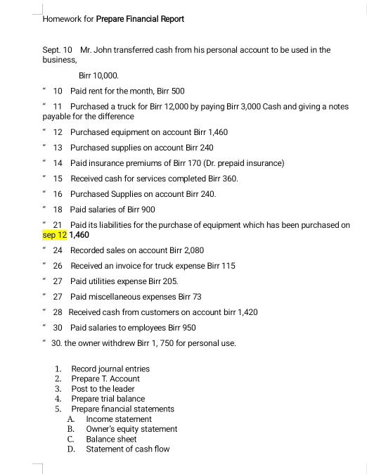 Homework for Prepare Financial Report 
Sept. 10 Mr. John transferred cash from his personal account to be used in the 
business, 
Birr 10,000. 
10 Paid rent for the month, Birr 500
11 Purchased a truck for Birr 12,000 by paying Birr 3,000 Cash and giving a notes 
payable for the difference 
12 Purchased equipment on account Birr 1,460
13 Purchased supplies on account Birr 240
14 Paid insurance premiums of Birr 170 (Dr. prepaid insurance) 
15 Received cash for services completed Birr 360. 
16 Purchased Supplies on account Birr 240. 
18 Paid salaries of Birr 900
21 Paid its liabilities for the purchase of equipment which has been purchased on 
sep 12 1,460
24 Recorded sales on account Birr 2,080
26 Received an invoice for truck expense Birr 115
27 Paid utilities expense Birr 205. 
27 Paid miscellaneous expenses Birr 73
28 Received cash from customers on account birr 1,420
30 Paid salaries to employees Birr 950
30. the owner withdrew Birr 1, 750 for personal use. 
1. Record journal entries 
2. Prepare T. Account 
3. Post to the leader 
4. Prepare trial balance 
5. Prepare financial statements 
A. Income statement 
B. Owner's equity statement 
C. Balance sheet 
D. Statement of cash flow