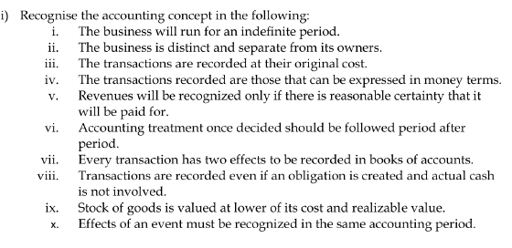 Recognise the accounting concept in the following: 
i. The business will run for an indefinite period. 
ii. The business is distinct and separate from its owners. 
iii. The transactions are recorded at their original cost. 
iv. The transactions recorded are those that can be expressed in money terms. 
v. Revenues will be recognized only if there is reasonable certainty that it 
will be paid for. 
vi. Accounting treatment once decided should be followed period after 
period. 
vii. Every transaction has two effects to be recorded in books of accounts. 
viii. Transactions are recorded even if an obligation is created and actual cash 
is not involved. 
ix. Stock of goods is valued at lower of its cost and realizable value. 
x. Effects of an event must be recognized in the same accounting period.