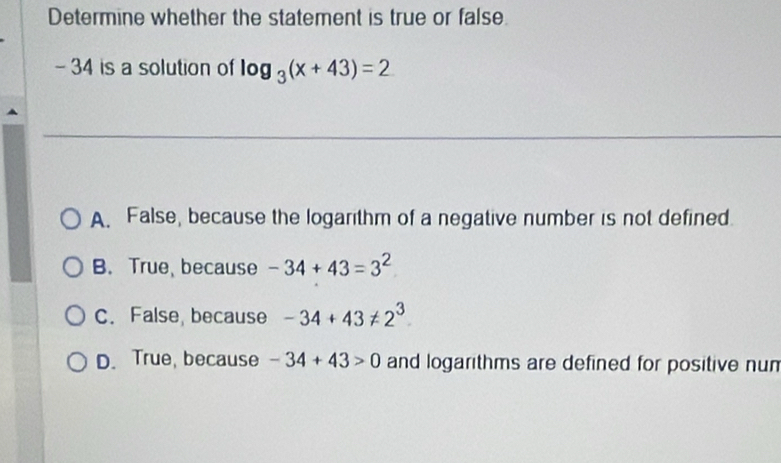 Determine whether the statement is true or false.
- 34 is a solution of log _3(x+43)=2
A. False, because the logarithm of a negative number is not defined.
B. True, because -34+43=3^2
C. False, because -34+43!= 2^3
D. True, because -34+43>0 and logarithms are defined for positive nun