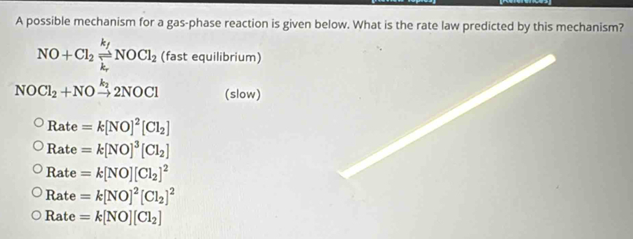 A possible mechanism for a gas-phase reaction is given below. What is the rate law predicted by this mechanism?
NO+Cl_2xlongequal k_fNOCl_2 (fast equilibrium)
NOCl_2+NOxrightarrow k_22NOCl (slow)
Rate=k[NO]^2[Cl_2]
Rate=k[NO]^3[Cl_2]
Rate=k[NO][Cl_2]^2
Rate=k[NO]^2[Cl_2]^2
Rate=k[NO][Cl_2]