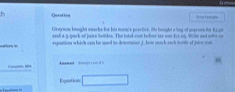 th Question Shng Eeanphs 
Grayson bought snacks for his team's practice. He bought a bag of popeorn for $3.59
and a 5 -pack of juice bottles. The total cost before tox was $11.05. Write and solse an 
uations in equation which can be used to determine J, how much each bottle of juics cost 
Compisto: 20% Answer Anesct t oo o 
Equation □ 
e Équations in