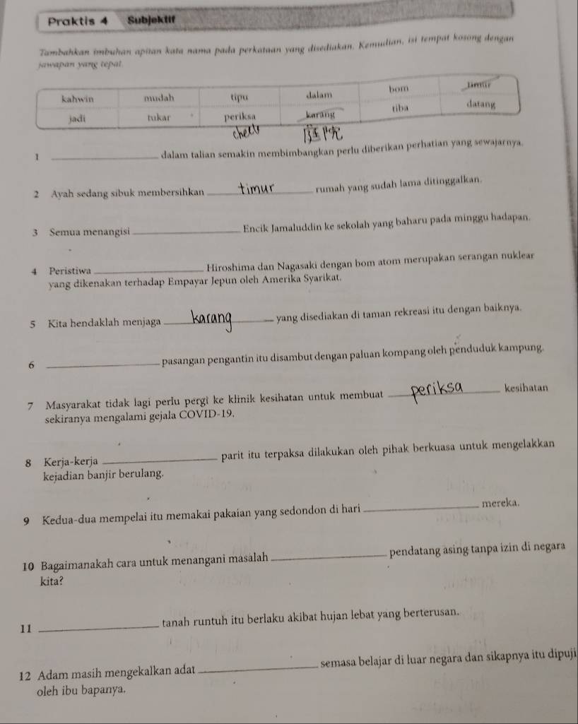 Praktis 4 Subjeklif 
Tambahkan imbuhan apitan kata nama pada perkataan yang disediakan. Kemudian, isi tempat kosong dengan 
tepat. 
_1 
dalam talian semakin membimbangkan perlu diberikan p 
2 Ayah sedang sibuk membersihkan_ 
rumah yang sudah lama ditinggalkan. 
3 Semua menangisi _Encik Jamaluddin ke sekolah yang baharu pada minggu hadapan. 
4 Peristiwa_ Hiroshima dan Nagasaki dengan bom atom merupakan serangan nuklear 
yang dikenakan terhadap Empayar Jepun oleh Amerika Syarikat. 
5 Kita hendaklah menjaga _yang disediakan di taman rekreasi itu dengan baiknya. 
_6 
pasangan pengantin itu disambut dengan paluan kompang oleh penduduk kampung. 
_kesihatan 
7 Masyarakat tidak lagi perlu pergi ke klinik kesihatan untuk membuat 
sekiranya mengalami gejala COVID- 19. 
8 Kerja-kerja _parit itu terpaksa dilakukan oleh pihak berkuasa untuk mengelakkan 
kejadian banjir berulang. 
9 Kedua-dua mempelai itu memakai pakaian yang sedondon di hari _mereka. 
10 Bagaimanakah cara untuk menangani masalah _pendatang asing tanpa izin di negara 
kita? 
11 _tanah runtuh itu berlaku akibat hujan lebat yang berterusan. 
12 Adam masih mengekalkan adat _semasa belajar di luar negara dan sikapnya itu dipuji 
oleh ibu bapanya.