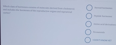 Which class of hormones consists of molecules denived from cholesterol, Steraid bormones
and includes the hormones of the reproductive organs and suprarenal Peptide hormones
cortex?
Amino acid derivatives
Eïcosanoids
IDONT KNOW YET