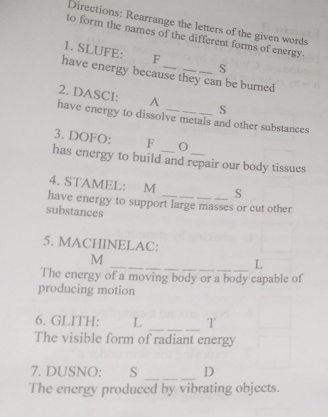 Directions: Rearrange the letters of the given words 
to form the names of the different forms of energy. 
1. SLUFE: F 
S 
have energy because they can be burned 
2. DASCI: A 
S 
have energy to dissolve metals and other substances 
3. DOFO: F 0 
has energy to build and repair our body tissues 
4. STAMEL: M 
S 
have energy to support large masses or cut other 
substances 
5. MACHINELAC: 
_ 
M 
_L 
The energy of a moving body or a body capable of 
producing motion 
__ 
6. GLITH: L T 
The visible form of radiant energy 
_ 
7. DUSNO: S D 
The energy produced by vibrating objects.