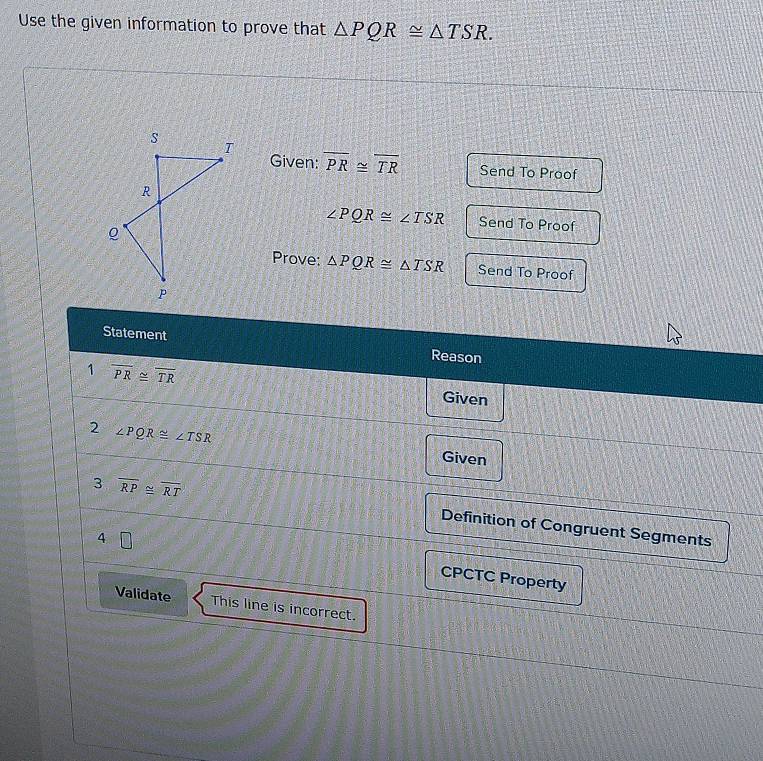 Use the given information to prove that △ PQR≌ △ TSR. 
Given: overline PR≌ overline TR Send To Proof
∠ PQR≌ ∠ TSR Send To Proof 
Prove: △ PQR≌ △ TSR Send To Proof 
Statement Reason 
1 overline PR≌ overline TR
Given 
2 ∠ PQR≌ ∠ TSR Given 
3 overline RP≌ overline RT
Definition of Congruent Segments 
4 □ 
CPCTC Property 
Validate This line is incorrect.