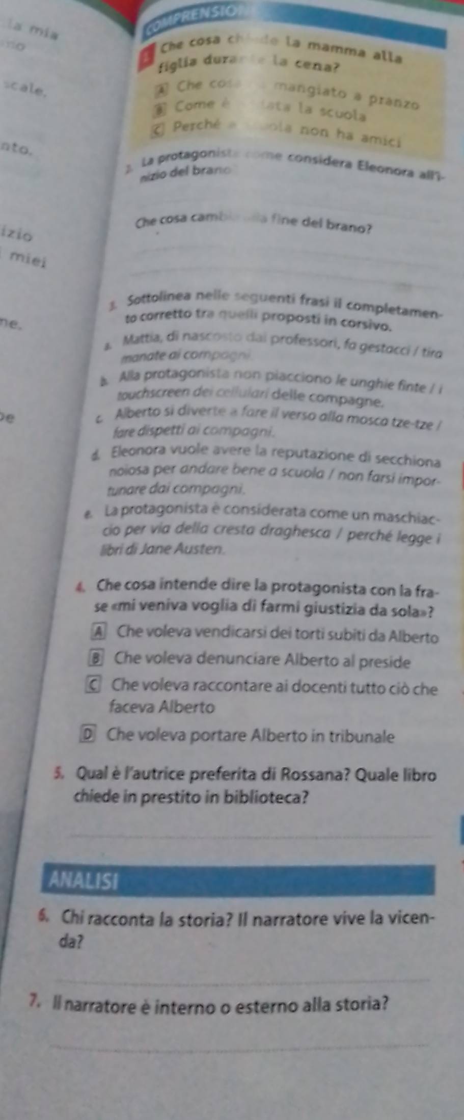 la mía
OMPRENSIO
Che cosa chinde la mamma alla
a
figlia durante la cena?
scale.
A Che cos mangiato a pranzo
Come é lata la scuola
Perché a suola non ha amici
nto.
2 La protagonista come considera Eleonora all-
nizio del brano
Che cosa cambia nña fine del brano?
izio
_
miei
3. Sottolinea nelle seguenti frasi il completamen
ne.
to corretto tra quelli proposti in corsivo.
a. Mattia, di nascosto dai professori, fo gestocci / tiro
manate al compagni.
Alla protagonista non piacciono le unghie finte / i
touchscreen dei cellularí delle compagne.
e
c Alberto si diverte a fare il verso alla mosca tze-tze /
fare dispetti ai compagni.
d Eleonora vuole avere la reputazione di secchiona
noiosa per andare bene a scuola / non farsi impor-
tunare dai compagni.
e La protagonista e considerata come un maschiac-
cio per via della cresta draghesca / perché legge i
libri di Jane Austen.
4. Che cosa intende dire la protagonista con la fra-
se «mi veniva voglia di farmi giustizia da sola»?
A Che voleva vendicarsi dei torti subiti da Alberto
§ Che voleva denunciare Alberto al preside
C Che voleva raccontare ai docenti tutto ciò che
faceva Alberto
D Che voleva portare Alberto in tribunale
5. Qual è l'autrice preferita di Rossana? Quale libro
chiede in prestito in biblioteca?
_
ANALISI
6. Chi racconta la storia? Il narratore vive la vicen-
da?
_
7. Il narratore è interno o esterno alla storia?
_