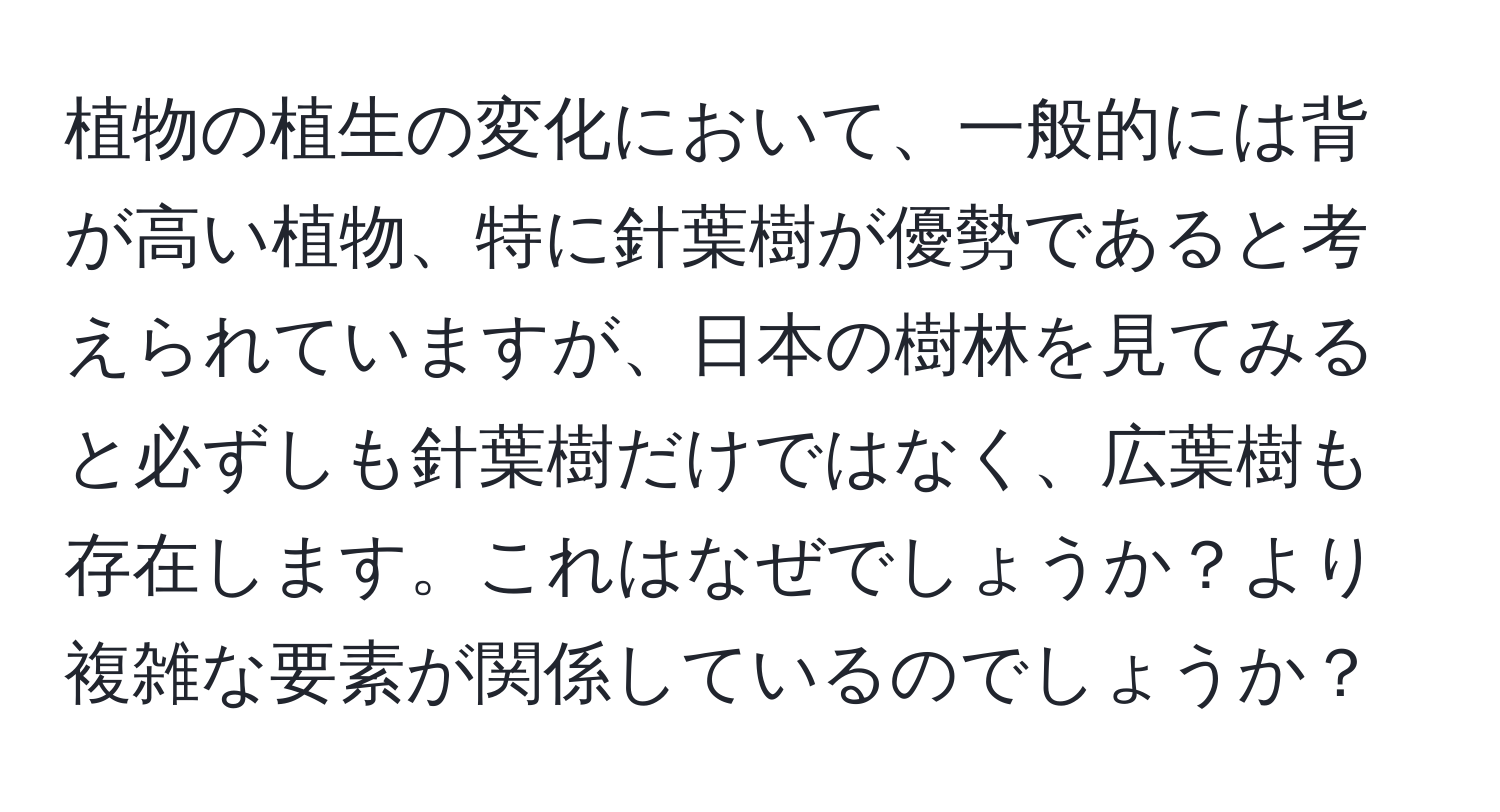 植物の植生の変化において、一般的には背が高い植物、特に針葉樹が優勢であると考えられていますが、日本の樹林を見てみると必ずしも針葉樹だけではなく、広葉樹も存在します。これはなぜでしょうか？より複雑な要素が関係しているのでしょうか？