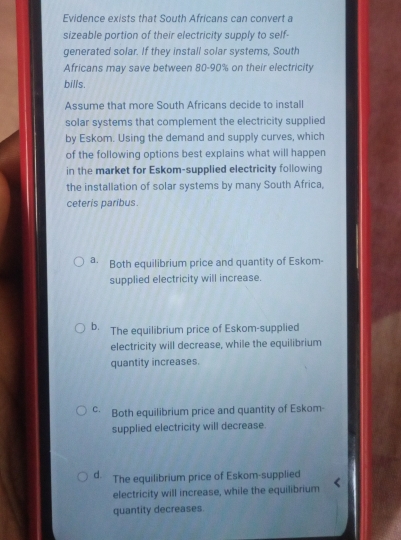 Evidence exists that South Africans can convert a
sizeable portion of their electricity supply to self-
generated solar. If they install solar systems, South
Africans may save between 80-90% on their electricity
bills.
Assume that more South Africans decide to install
solar systems that complement the electricity supplied
by Eskom. Using the demand and supply curves, which
of the following options best explains what will happen
in the market for Eskom-supplied electricity following
the installation of solar systems by many South Africa,
ceteris paribus.
a. Both equilibrium price and quantity of Eskom-
supplied electricity will increase.
b. The equilibrium price of Eskom-supplied
electricity will decrease, while the equilibrium
quantity increases.
c Both equilibrium price and quantity of Eskom-
supplied electricity will decrease.
d. The equilibrium price of Eskom-supplied
electricity will increase, while the equilibrium
quantity decreases.