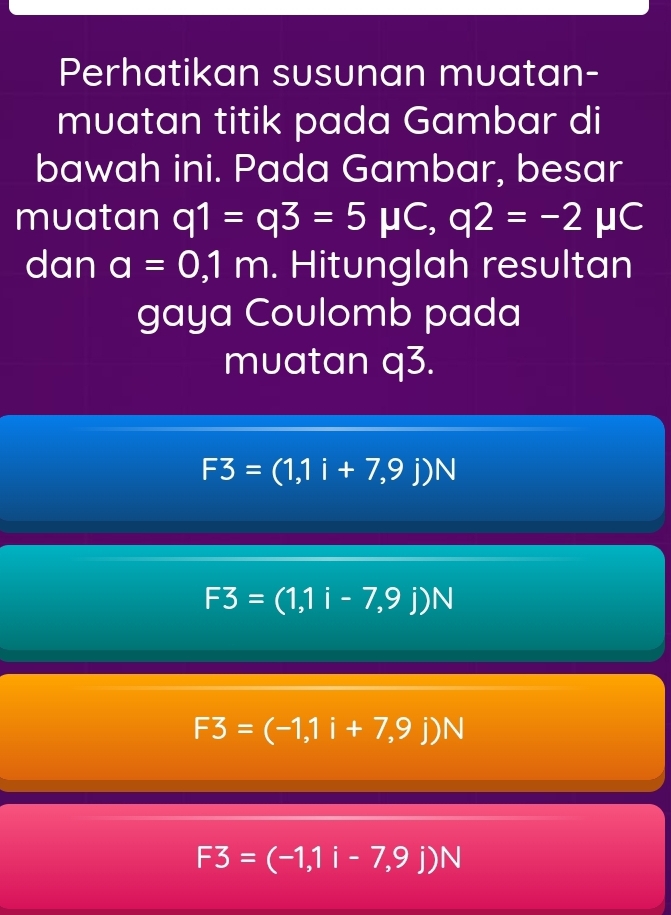 Perhatikan susunan muatan-
muatan titik pada Gambar di
bawah ini. Pada Gambar, besar
muatan q1=q3=5mu C, q2=-2mu C
dan a=0,1m. Hitunglah resultan
gaya Coulomb pada
muatan q3.
F3=(1,1i+7,9j)N
F3=(1,1i-7,9j)N
F3=(-1,1i+7,9j)N
F3=(-1,1i-7,9j)N