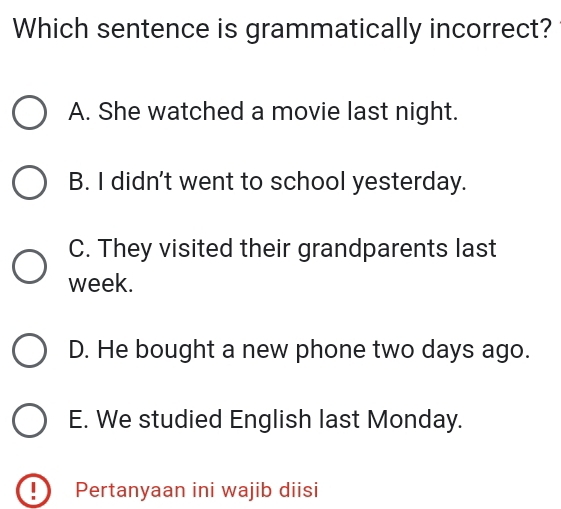 Which sentence is grammatically incorrect?
A. She watched a movie last night.
B. I didn't went to school yesterday.
C. They visited their grandparents last
week.
D. He bought a new phone two days ago.
E. We studied English last Monday.
! Pertanyaan ini wajib diisi