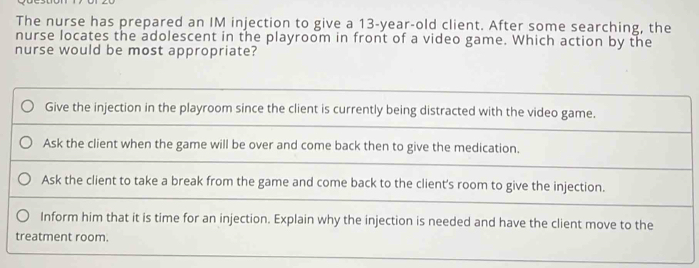 The nurse has prepared an IM injection to give a 13-year-old client. After some searching, the
nurse locates the adolescent in the playroom in front of a video game. Which action by the
nurse would be most appropriate?
Give the injection in the playroom since the client is currently being distracted with the video game.
Ask the client when the game will be over and come back then to give the medication.
Ask the client to take a break from the game and come back to the client’s room to give the injection.
Inform him that it is time for an injection. Explain why the injection is needed and have the client move to the
treatment room.