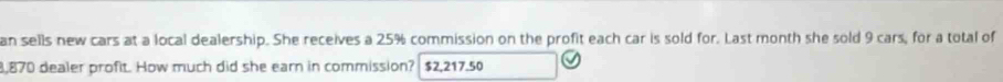 an sells new cars at a local dealership. She receives a 25% commission on the profit each car is sold for. Last month she sold 9 cars, for a total of
8,870 dealer profit. How much did she earn in commission? $2,217.50