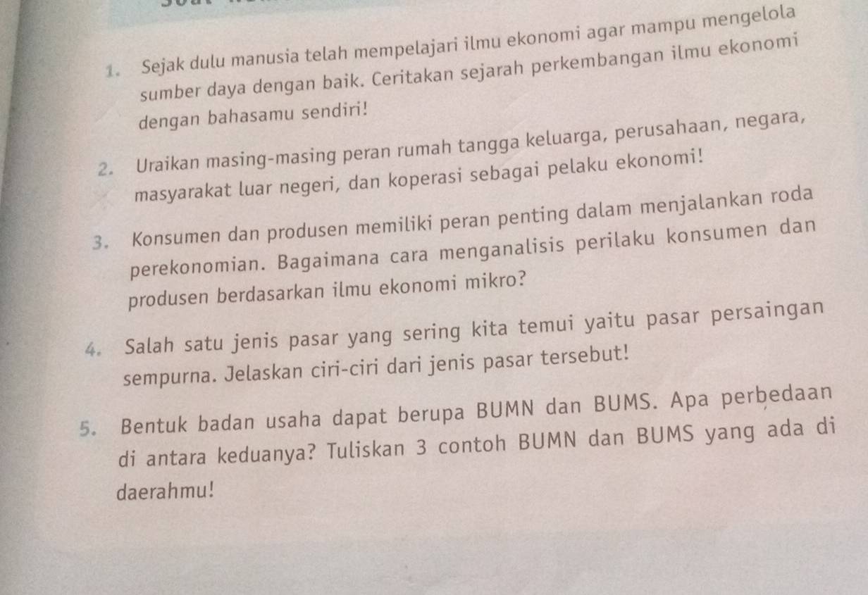 Sejak dulu manusia telah mempelajari ilmu ekonomi agar mampu mengelola 
sumber daya dengan baik. Ceritakan sejarah perkembangan ilmu ekonomi 
dengan bahasamu sendiri! 
2. Uraikan masing-masing peran rumah tangga keluarga, perusahaan, negara, 
masyarakat luar negeri, dan koperasi sebagai pelaku ekonomi! 
3. Konsumen dan produsen memiliki peran penting dalam menjalankan roda 
perekonomian. Bagaimana cara menganalisis perilaku konsumen dan 
produsen berdasarkan ilmu ekonomi mikro? 
4. Salah satu jenis pasar yang sering kita temui yaitu pasar persaingan 
sempurna. Jelaskan ciri-ciri dari jenis pasar tersebut! 
5. Bentuk badan usaha dapat berupa BUMN dan BUMS. Apa perbedaan 
di antara keduanya? Tuliskan 3 contoh BUMN dan BUMS yang ada di 
daerahmu!