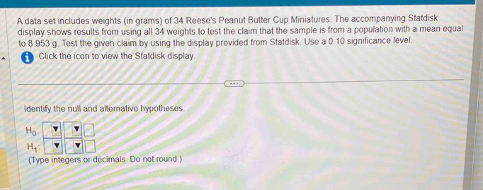 A data set includes weights (in grams) of 34 Reese's Peanut Butter Cup Miniatures. The accompanying Statdisk 
display shows results from using all 34 weights to test the claim that the sample is from a population with a mean equal 
to 8.953 g. Test the given claim by using the display provided from Statdisk. Use a 0.10 significance level. 
Click the icon to view the Statdisk display. 
Identify the null and alternative hypotheses.
H_0
H_1
(Type integers or decimals. Do not round.)