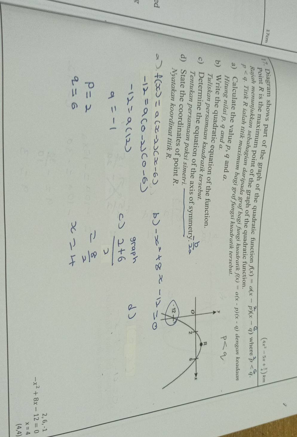 (4x^2-5x+ 3/4 )k
17cm ]7. Diagram shows part of the graph of the quadratic function 
Point R is the maximum point of the graph of the quadratic f
f(x)=a(x where overset 2p . 
Rajah menunjukkan sebahagian daripada graf bagi fungi kuadratik f(x)=a(x-p)(x-q) dengan keadaan
p. Titik R ialah titik maximum bagi graf fungsi kuadratik tersebut. 
a) Calculate the value p, q and a. 
Hitung nilai p, q and a. 
b) Write the quadratic equation of the function. 
Tuliskan persamaan kuadratik tersebut. 
c) Determine the equation of the axis of symmetry 
Tentukan persamaan paksi simetri. 
d) State the coordinates of point R. 
Nyatakan koordinat titik R. 
ed 
a
2, 6, -1
-x^2+8x-12=0
x=4
(4,4)