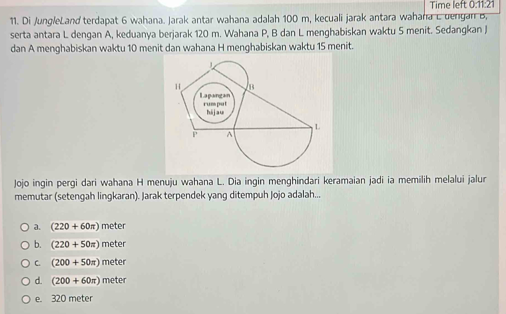 Time left 0:11:21 
11. Di JungleLand terdapat 6 wahana. Jarak antar wahana adalah 100 m, kecuali jarak antara wahana L dengan B,
serta antara L dengan A, keduanya berjarak 120 m. Wahana P, B dan L menghabiskan waktu 5 menit. Sedangkan J
dan A menghabiskan waktu 10 menit dan wahana H menghabiskan waktu 15 menit.
Jojo ingin pergi dari wahana H menuju wahana L. Dia ingin menghindari keramaian jadi ia memilih melalui jalur
memutar (setengah lingkaran). Jarak terpendek yang ditempuh Jojo adalah...
a. (220+60π ) meter
b. (220+50π ) meter
C. (200+50π ) meter
d. (200+60π ) meter
e. 320 meter