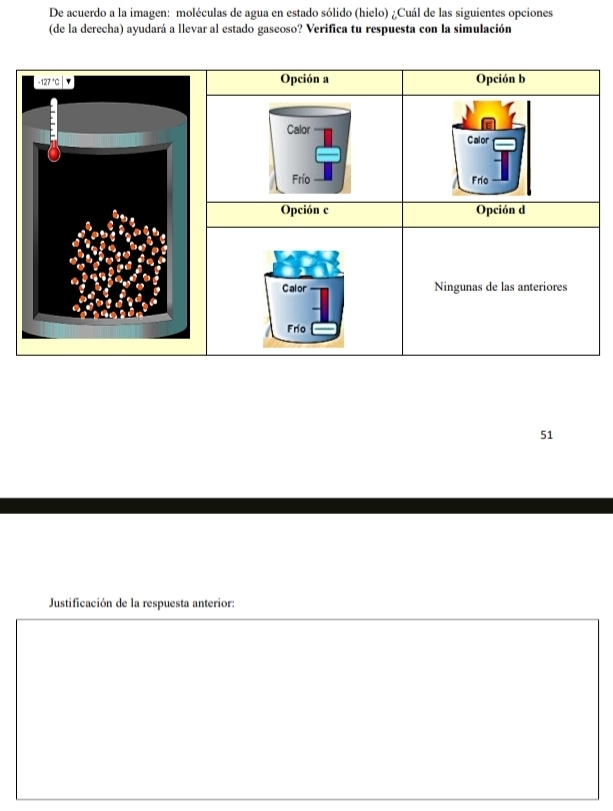 De acuerdo a la imagen: moléculas de agua en estado sólido (hielo) ¿Cuál de las siguientes opciones
(de la derecha) ayudará a llevar al estado gaseoso? Verifica tu respuesta con la simulación
Opción a Opción b
Calor Calor
Frío Frio
Opción c Opción d
Calor Ningunas de las anteriores
Frío
51
Justificación de la respuesta anterior: