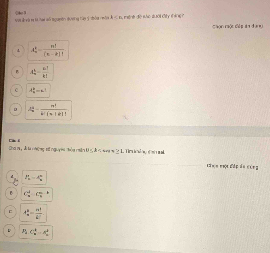 với k và n là hai số nguyên đương tùy ý thỏa mãn k≤ n , mệnh đề nào dưới đây đủng?
Chọn một đáp án đúng
A A_n^(k=frac n!)(n-k)!.
B A_n^(k=frac n!)k!.
C A_n^(k=n!.
D A_n^k=frac n!)k!(n+k)!. 
Câu 4
Cho n, k là những số nguyên thỏa mãn 0≤ k≤ n và n≥ 1. Tìm khẳng định sai.
Chọn một đáp án đúng
A P_n=A_n^(n.
B C_n^k=C_n^(n-k).
C A_n^k=frac n!)k!.
D P_k.C_n^k=A_n^k.