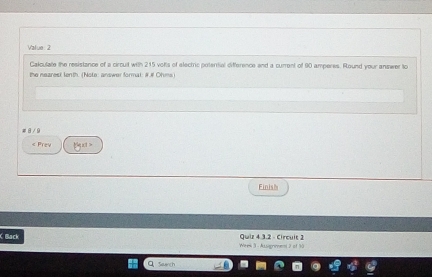 Value : 2 
Calculate the resistance of a circuit with 215 volts of electric poterrial difference and a current of 90 amperes. Round your answer to 
the nearesi lenth. (Note: answer formal: #.# Ohms) 
8 / 9 
< Prev gust = 
Finish 
( Back Quiz 4 3.2 - Circuit 2 
Wees 3 - Assignment 2 of 30 
Seanch