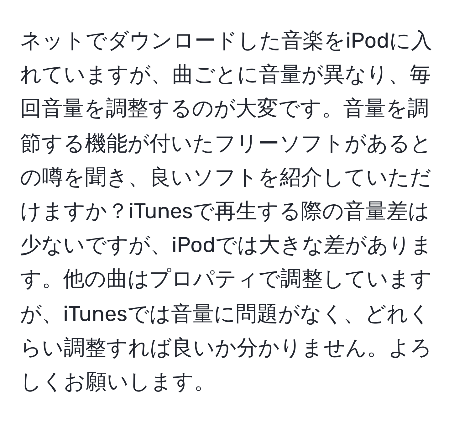 ネットでダウンロードした音楽をiPodに入れていますが、曲ごとに音量が異なり、毎回音量を調整するのが大変です。音量を調節する機能が付いたフリーソフトがあるとの噂を聞き、良いソフトを紹介していただけますか？iTunesで再生する際の音量差は少ないですが、iPodでは大きな差があります。他の曲はプロパティで調整していますが、iTunesでは音量に問題がなく、どれくらい調整すれば良いか分かりません。よろしくお願いします。