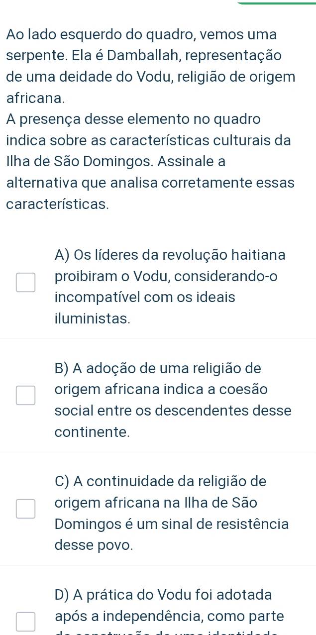 Ao lado esquerdo do quadro, vemos uma
serpente. Ela é Damballah, representação
de uma deidade do Vodu, religião de origem
africana.
A presença desse elemento no quadro
indica sobre as características culturais da
Ilha de São Domingos. Assinale a
alternativa que analisa corretamente essas
características.
A) Os líderes da revolução haitiana
proibiram o Vodu, considerando-o
incompatível com os ideais
iluministas.
B) A adoção de uma religião de
origem africana indica a coesão
social entre os descendentes desse
continente.
C) A continuidade da religião de
origem africana na Ilha de São
Domingos é um sinal de resistência
desse povo.
D) A prática do Vodu foi adotada
após a independência, como parte