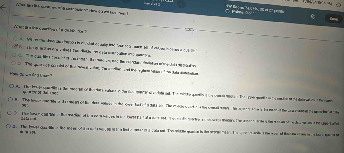 'que 11/04/24 10:34 PM
Part 2 of 2 Points: 0 of 1
HW Score: 74.07%, 20 of 27 points
What are the quartiles of a distribution? How do we find them?
Save
What are the quartiles of a distribution?
A. When the data distribution is divided equally into four sets, each set of values is called a quartile.
B. The quartiles are values that divide the data distribution into quarters.
C. The quartiles consist of the mean, the median, and the standard deviation of the data distribution.
D. The quartiles consist of the lowest value, the median, and the highest value of the data distribution.
How do we find them?
quarter of data set.
A. The lower quartile is the median of the data values in the first quarter of a data set. The middle quartile is the overall median. The upper quartile is the median of the data values in the fourth
set.
B. The lower quartile is the mean of the data values in the lower half of a data set. The middle quartile is the overall mean. The upper quartile is the mean of the data values in the upper half of data
C. The lower quartile is the median of the data values in the lower half of a data set. The middle quartile is the overall median. The upper quartile is the median of the data values in the upper half of
data set.
D. The lower quartile is the mean of the data values in the first quarter of a data set. The middle quartile is the overall mean. The upper quartile is the mean of the data values in the fourth quarter of data set.