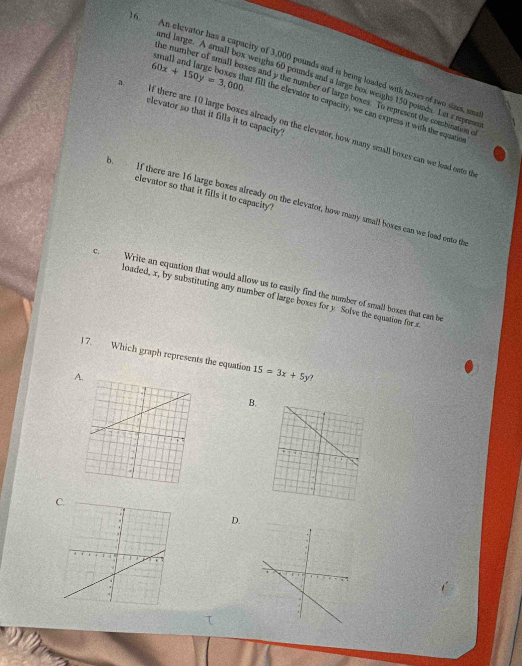 An elevator has a capacity of 3,000 pounds and is being loaded with boxes of two sizes, sme
nd large. A small box weighs 60 pounds and a large box weighs 150 pounds. Let x represe
he number of small boxes and y the number of large boxes. To represent the combination e
60x+150y=3,000 and large b xc a at fill the elevator to capacity, we can express it with the equatio
elevator so that it fills it to capacity?
f there are 10 large boxes already on the elevator, how many small boxes can we load onto th
elevator so that it fills it to capacity?
b. f there are 16 large boxes already on the elevator, how many small boxes can we load onto th
c. Write an equation that would allow us to easily find the number of small boxes that can be
loaded, x, by substituting any number of large boxes for y Solve the equation for x
l 7. Which graph represents the equation 15=3x+5y ?
A.
B.
C
D.