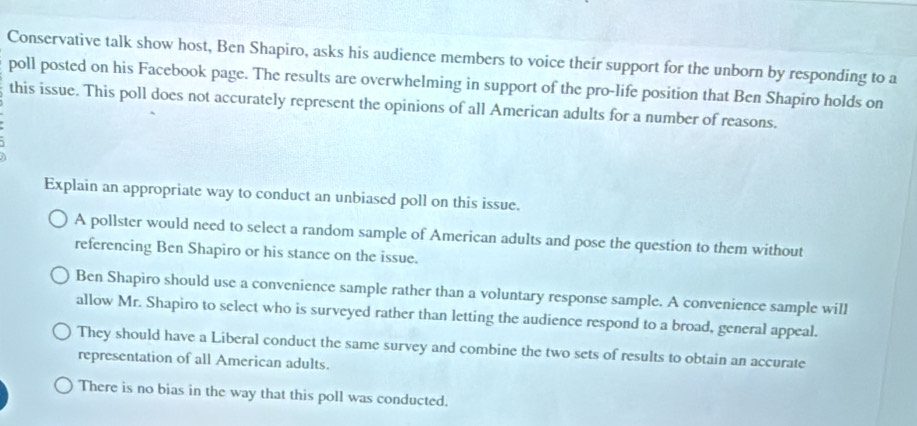 Conservative talk show host, Ben Shapiro, asks his audience members to voice their support for the unborn by responding to a
poll posted on his Facebook page. The results are overwhelming in support of the pro-life position that Ben Shapiro holds on
this issue. This poll does not accurately represent the opinions of all American adults for a number of reasons.
Explain an appropriate way to conduct an unbiased poll on this issue.
A pollster would need to select a random sample of American adults and pose the question to them without
referencing Ben Shapiro or his stance on the issue.
Ben Shapiro should use a convenience sample rather than a voluntary response sample. A convenience sample will
allow Mr. Shapiro to select who is surveyed rather than letting the audience respond to a broad, general appeal.
They should have a Liberal conduct the same survey and combine the two sets of results to obtain an accurate
representation of all American adults.
There is no bias in the way that this poll was conducted.