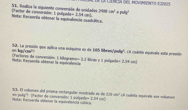 Al dE La CIENCIA DEL MOVIMIENTO EJ2025 
51. Realiza la siguiente conversión de unidades 2400cm^2 a pulg^2
(Factor de conversión: 1 pulgada =2.54cm). 
Nota: Recuerda obtener la equivalencia cuadrática. 
52. La presión que aplica una máquina es de 105 libras) 
en kg/cm^2 ? pulg^2 A 2A cuánto equivale esta presión 
(Factores de conversión: 1 kilogramo =2.2 libras y 1 pulgada =2.54cm)
Nota: Recuerda obtener la equivalencia 
53. El volumen del prisma rectangular mostrado es de 120cm^3 ¿A cuánto equivale ese volumen 
en pulg^3 ? (Factor de conversión: 1 pulgada =2.54cm)
Nota: Recuerda obtener la equivalencia cúbica.