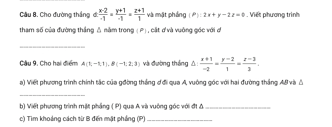 Cho đường thẳng d:  (x-2)/-1 = (y+1)/-1 = (z+1)/1  và mặt phẳng (P) : 2x+y-2z=0. Viết phương trình 
tham số của đường thẳng △ nằm trong ( P) , cắt ơ và vuông góc với d 
_ 
Câu 9. Cho hai điểm A(1;-1;1), B(-1;2;3) và đường thẳng △:  (x+1)/-2 = (y-2)/1 = (z-3)/3 . 
a) Viết phương trình chính tắc của gđờng thẳng ơ đi qua A, vuông góc với hai đường thẳng AB và △
_ 
b) Viết phương trình mặt phẳng ( P) qua A và vuông góc với đt Δ _ 
c) Tìm khoảng cách từ B đến mặt phẳng (P)_