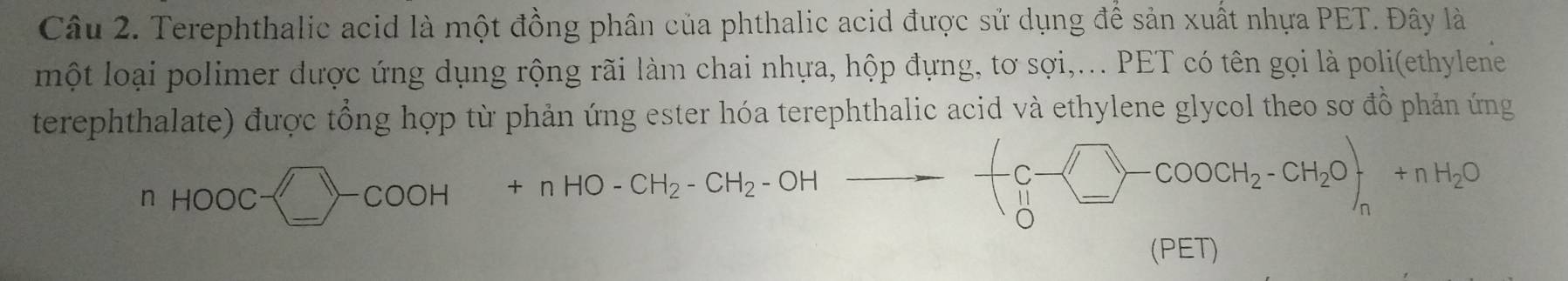 Terephthalic acid là một đồng phân của phthalic acid được sử dụng để sản xuất nhựa PET. Đây là 
một loại polimer được ứng dụng rộng rãi làm chai nhựa, hộp đựng, tơ sợi,... PET có tên gọi là poli(ethylene 
terephthalate) được tổng hợp từ phản ứng ester hóa terephthalic acid và ethylene glycol theo sơ đồ phản ứng 
nHOOCsim □ -cOOH+nHO-CH_2- CH_2-OH--=beginarrayl c-□ -+coocH_2-CH_2O+n+nH_2O