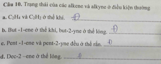 Trạng thái của các alkene và alkyne ở điều kiện thường 
_ 
a. C_2H_4 và C_2H_2 ở thể khí. 
b. But -1 -ene ở thể khí, but -2 -yne ở thể lỏng._ 
c. Pent -1 -ene và pent -2 -yne đều ở thể rắn._ 
d. Dec -2 —ene ở thể lỏng._