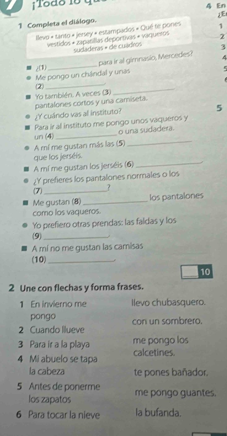 Todo 18 qu 
4 En 
2E 
1 Completa el diálogo. 
Ilevo « tanto « jersey « estampados « Qué te pones 
1 
vestidos « zapatillas deportivas « vaqueros 
sudaderas » de cuadros 2 
3 
para ir al girnasio, Mercedes? 
4 
_ 
i(1) 5 
Me pongo un chándal y unas 
(2) 
_ 
Yo también. A veces (3) 
_ 
pantalones cortos y una camiseta. 
5 
¿Y cuándo vas al instituto? 
Para ir al instituto me pongo unos vaqueros y 
o una sudadera. 
un (4) 
_ 
A mí me gustan más las (5) 
_ 
que los jerséis. 
A mí me gustan los jerséis (6)_ 
¿Y prefieres los pantalones normales o los 
(7)_ 
? 
Me gustan (8) _los pantalones 
como los vaqueros. 
Yo prefiero otras prendas: las faldas y los 
(9)_ 
A mí no me gustan las camisas 
(10)_ 
_10 
2 Une con flechas y forma frases. 
1 En invierno me llevo chubasquero. 
pongo 
con un sombrero. 
2 Cuando llueve 
3 Para ir a la playa 
me pongo los 
calcetines. 
4 Mi abuelo se tapa 
la cabeza te pones bañador. 
5 Antes de ponerme 
los zapatos 
me pongo guantes. 
6 Para tocar la nieve la bufanda.