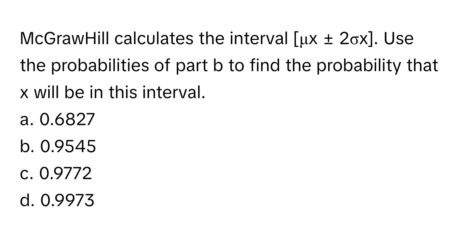 McGrawHill calculates the interval [μx ± 2σx]. Use the probabilities of part b to find the probability that x will be in this interval.

a. 0.6827 
b. 0.9545 
c. 0.9772 
d. 0.9973