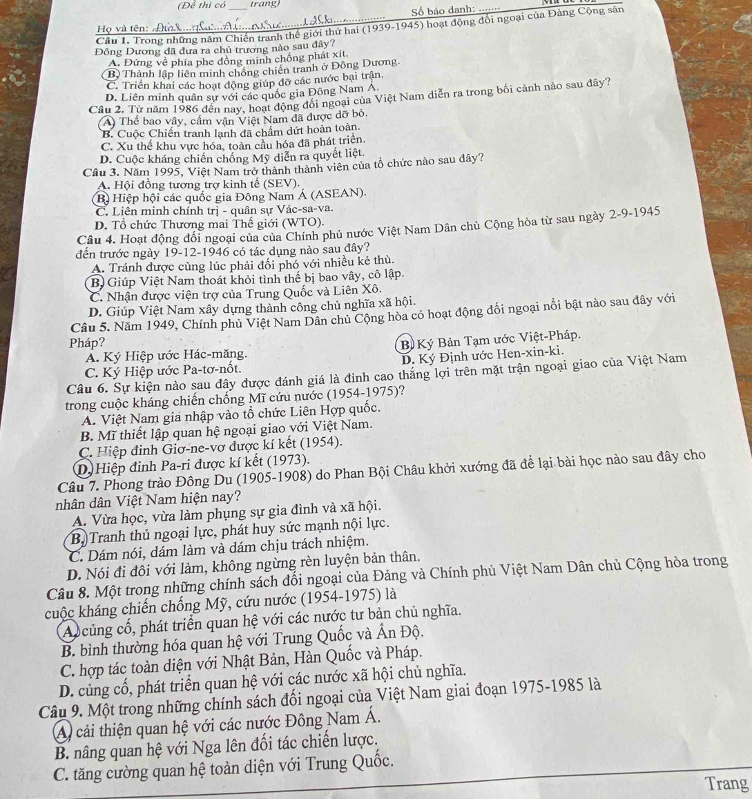 (Đề thì có trang)
Số báo danh:
Câu 1. Trong những năm Chiến tranh thế giới thứ hai (1939-1945) hoạt động đối ngoại của Đảng Cộng sản
Họ và tên:  A 
Đông Dương đã đưa ra chủ trương nào sau đây?
A. Đứng về phía phe đồng minh chống phát xít.
B) Thành lập liên minh chống chiến tranh ở Đông Dương.
C. Triển khai các hoạt động giúp đỡ các nước bại trận,
D. Liên minh quân sự với các quốc gia Đông Nam A.
Câu 2. Từ năm 1986 đến nay, hoạt động đối ngoại của Việt Nam diễn ra trong bối cảnh nào sau đây?
A Thể bao vây, cầm vận Việt Nam dã được dỡ bỏ.
B. Cuộc Chiến tranh lạnh đã chẩm dứt hoàn toàn.
C. Xu thế khu vực hóa, toàn cầu hóa đã phát triển.
D. Cuộc kháng chiến chống Mỹ diễn ra quyết liệt.
Cầu 3. Năm 1995, Việt Nam trở thành thành viên của tổ chức nào sau dây?
A. Hội đồng tương trợ kinh tế (SEV).
B) Hiệp hội các quốc gia Đông Nam Á (ASEAN).
C. Liên minh chính trị - quân sự Vác-sa-va.
D. Tổ chức Thương mai Thế giới (WTO).
Câu 4. Hoạt động đối ngoại của của Chính phủ nước Việt Nam Dân chủ Cộng hòa từ sau ngày 2-9-1945
đến trước ngày 19-12-1946 có tác dụng nào sau đây?
A. Tránh được cùng lúc phải đối phó với nhiều kẻ thù.
B Giúp Việt Nam thoát khỏi tình thế bị bao vây, cô lập.
C. Nhận được viện trợ của Trung Quốc và Liên Xô.
D. Giúp Việt Nam xây dựng thành công chủ nghĩa xã hội.
Câu 5. Năm 1949, Chính phủ Việt Nam Dân chủ Cộng hòa có hoạt động đối ngoại nổi bật nào sau đây với
Pháp?
A. Ký Hiệp ước Hác-măng. B Ký Bản Tạm ước Việt-Pháp.
C. Ký Hiệp ước Pa-tơ-nốt. D. Ký Định ước Hen-xin-ki.
Câu 6. Sự kiện nào sau đây được đánh giá là đỉnh cao thắng lợi trên mặt trận ngoại giao của Việt Nam
trong cuộc kháng chiến chống Mĩ cứu nước (1954-1975)?
A. Việt Nam gia nhập vào tổ chức Liên Hợp quốc.
B. Mĩ thiết lập quan hệ ngoại giao với Việt Nam.
C. Hiệp đinh Giơ-ne-vơ được kí kết (1954).
D.) Hiệp đinh Pa-ri được kí kết (1973).
Câu 7. Phong trào Đông Du (1905-1908) do Phan Bội Châu khởi xướng đã để lại bài học nào sau đây cho
nhân dân Việt Nam hiện nay?
A. Vừa học, vừa làm phụng sự gia đình và xã hội.
B) Tranh thủ ngoại lực, phát huy sức mạnh nội lực.
C. Dám nói, dám làm và dám chịu trách nhiệm.
D. Nói đi đôi với làm, không ngừng rèn luyện bản thân.
Câu 8. Một trong những chính sách đối ngoại của Đảng và Chính phủ Việt Nam Dân chủ Cộng hòa trong
cuộc kháng chiến chống Mỹ, cứu nước (1954-1975) là
A củng cổ, phát triển quan hệ với các nước tư bản chủ nghĩa.
B. bình thường hóa quan hệ với Trung Quốc và Ấn Độ.
C. hợp tác toàn diện với Nhật Bản, Hàn Quốc và Pháp.
D. củng cố, phát triển quan hệ với các nước xã hội chủ nghĩa.
Câu 9. Một trong những chính sách đối ngoại của Việt Nam giai đoạn 1975-1985 là
A cải thiện quan hệ với các nước Đông Nam Á.
B. nâng quan hệ với Nga lên đối tác chiến lược.
C. tăng cường quan hệ toàn diện với Trung Quốc.
Trang