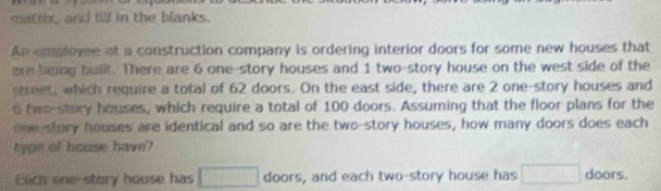 matrix and till in the blanks. 
An emplovee at a construction company is ordering interior doors for some new houses that 
are being built. There are 6 one-story houses and 1 two-story house on the west side of the 
street, which require a total of 62 doors. On the east side, there are 2 one-story houses and
6 fwo-stary houses, which require a total of 100 doors. Assuming that the floor plans for the 
one story houses are identical and so are the two-story houses, how many doors does each 
type of house have? 
Each one story house has □ doors, and each two-story house has □ doors.