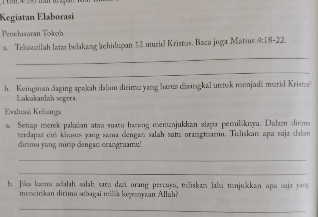 TYSK.4:18) đần trấp: 
Kegiatan Elaborasi 
Penelusuran Tokoh 
a. Telusurilah latar belakang kehidupan 12 murid Kristus. Baca juga Matius 4:18-22. 
_ 
_ 
b. Keinginan daging apakah dalam dirimu yang harus disangkal untuk menjadi murid Kristus? 
Lakukanlah segera. 
Evaluasi Keluarga 
a. Setiap merek pakaian atau suatu barang menunjukkan siapa pemiliknya. Dalam dirimu 
terdapat ciri khusus yang sama dengan salah satu orangtuamu. Tuliskan apa saja dalam 
dirimu yang mirip dengan orangtuamu! 
_ 
_ 
b. Jika kamu adalah salah satu dari orang percaya, tuliskan lalu tunjukkan apa saja yang 
mencirikan dirimu sebagai milik kepunyaan Allah? 
_