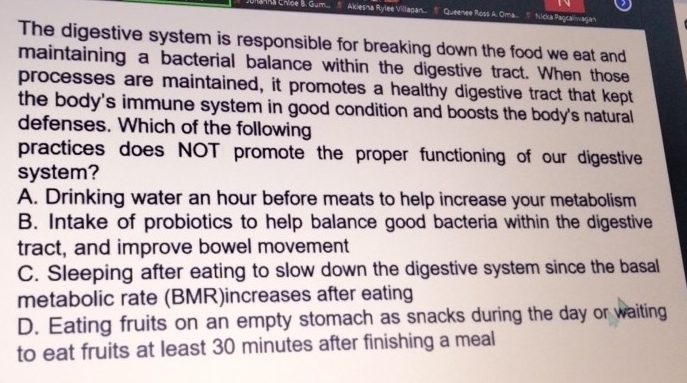 a Cnipe B. Gum... Akiesna Rylee Villagan... Queenee Ross A. Oma.. Nicka Paocalmaga
The digestive system is responsible for breaking down the food we eat and
maintaining a bacterial balance within the digestive tract. When those
processes are maintained, it promotes a healthy digestive tract that kept
the body's immune system in good condition and boosts the body's natural
defenses. Which of the following
practices does NOT promote the proper functioning of our digestive
system?
A. Drinking water an hour before meats to help increase your metabolism
B. Intake of probiotics to help balance good bacteria within the digestive
tract, and improve bowel movement
C. Sleeping after eating to slow down the digestive system since the basal
metabolic rate (BMR)increases after eating
D. Eating fruits on an empty stomach as snacks during the day or waiting
to eat fruits at least 30 minutes after finishing a meal