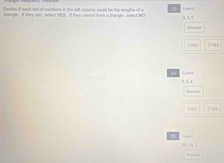 Tangie Inequality Theorem 
Decide if each set of numbers in the left column could be the lengths of a 13 1 point 
triangle. If they can, select YES. If they cannot form a triangle, select NO. 3, 3, 5
Answer 
ⅱNO # YES
14 1 point
9, 5, 4
Answer 
ⅱNO I Yes
15 1 point
20, 16, 1
Answer