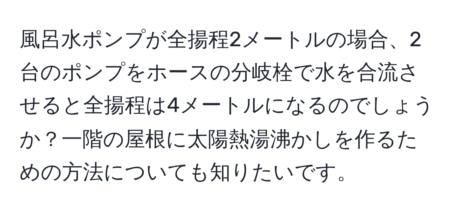 風呂水ポンプが全揚程2メートルの場合、2台のポンプをホースの分岐栓で水を合流させると全揚程は4メートルになるのでしょうか？一階の屋根に太陽熱湯沸かしを作るための方法についても知りたいです。