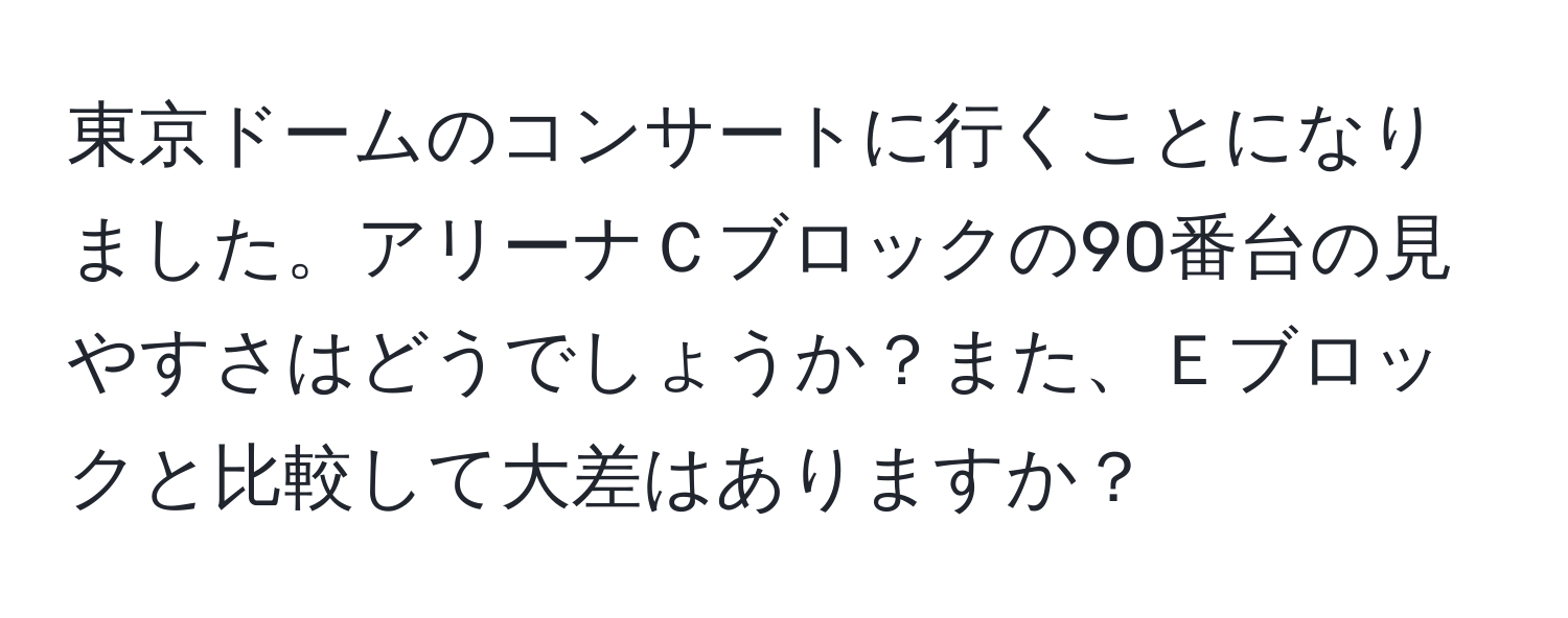 東京ドームのコンサートに行くことになりました。アリーナＣブロックの90番台の見やすさはどうでしょうか？また、Ｅブロックと比較して大差はありますか？