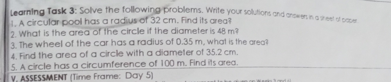 Learning Task 3: Solve the following problems. Write your solutions and answers in a sheet of paper. 
1. A circular pool has a radius of 32 cm. Find its area? 
2. What is the area of the circle if the diameter is 48 m? 
3. The wheel of the car has a radius of 0.35 m, what is the area? 
4. Find the area of a circle with a diameter of 35.2 cm. 
5. A circle has a circumference of 100 m. Find its area. 
V. ASSESSMENT (Time Frame: Day 5)