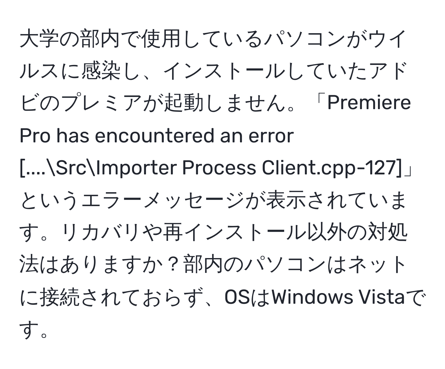 大学の部内で使用しているパソコンがウイルスに感染し、インストールしていたアドビのプレミアが起動しません。「Premiere Pro has encountered an error [....SrcImporter Process Client.cpp-127]」というエラーメッセージが表示されています。リカバリや再インストール以外の対処法はありますか？部内のパソコンはネットに接続されておらず、OSはWindows Vistaです。