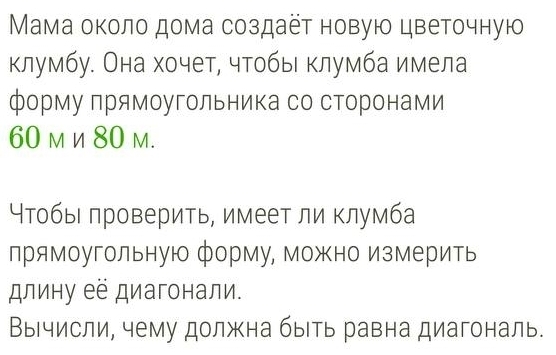 Мама околο дома создаёτ новую цветочную 
клумбу. Она хочет, чтобы клумба имела 
форму прямоугольника со сторонами
60 м и 80 m. 
Нтобыι πроверить, имеет ли клумба 
прямоугольную форму, Можно измерить 
длину её диагонали. 
Вычисли, чему должна быть равна диагональ.