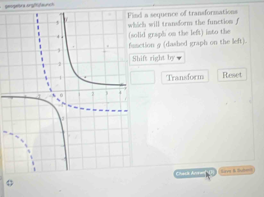 geogebra orgfitiflaunch 
d a sequence of transformations 
ch will transform the function f
id graph on the left) into the 
ction g (dashed graph on the left). 
ift right by 
Transform Reset 
Check Answs Save & Submit