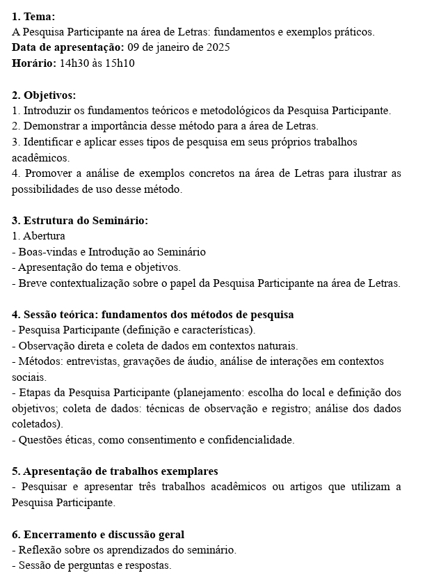 Tema:
A Pesquisa Participante na área de Letras: fundamentos e exemplos práticos.
Data de apresentação: 09 de janeiro de 2025
Horário: 14h30 às 15h10
2. Objetivos:
1. Introduzir os fundamentos teóricos e metodológicos da Pesquisa Participante.
2. Demonstrar a importância desse método para a área de Letras.
3. Identificar e aplicar esses tipos de pesquisa em seus próprios trabalhos
acadêmicos.
4. Promover a análise de exemplos concretos na área de Letras para ilustrar as
possibilidades de uso desse método.
3. Estrutura do Seminário:
1. Abertura
- Boas-vindas e Introdução ao Seminário
- Apresentação do tema e objetivos.
- Breve contextualização sobre o papel da Pesquisa Participante na área de Letras.
4. Sessão teórica: fundamentos dos métodos de pesquisa
- Pesquisa Participante (definição e características).
- Observação direta e coleta de dados em contextos naturais.
- Métodos: entrevistas, gravações de áudio, análise de interações em contextos
sociais.
- Etapas da Pesquisa Participante (planejamento: escolha do local e definição dos
objetivos; coleta de dados: técnicas de observação e registro; análise dos dados
coletados).
- Questões éticas, como consentimento e confidencialidade.
5. Apresentação de trabalhos exemplares
- Pesquisar e apresentar três trabalhos acadêmicos ou artigos que utilizam a
Pesquisa Participante.
6. Encerramento e discussão geral
- Reflexão sobre os aprendizados do seminário.
- Sessão de perguntas e respostas.