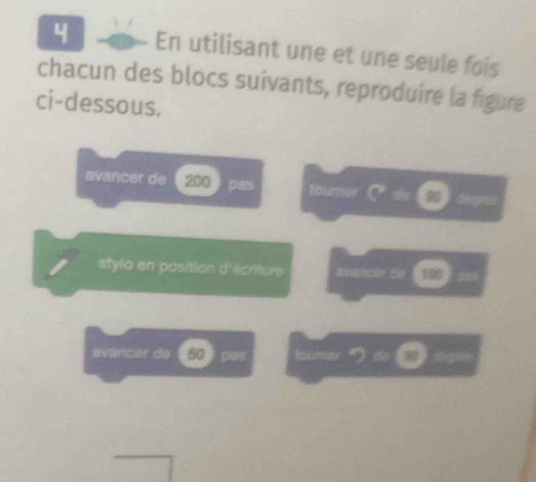 En utilisant une et une seule fois 
chacun des blocs suivants, reproduire la figure 
ci-dessous. 
avancer de 200 pas tourer Q_C dg 
stylo en position d'écriture axancer 6e 100 = 
avancer de 50 f pas loumer DC