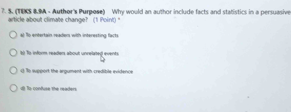 (TEKS 8.9A - Author's Purpose) Why would an author include facts and statistics in a persuasive
article about climate change? (1 Point)*
a) To entertain readers with interesting facts
b) To inform readers about unrelated events
c) To support the argument with credible evidence
d) To confuse the readers