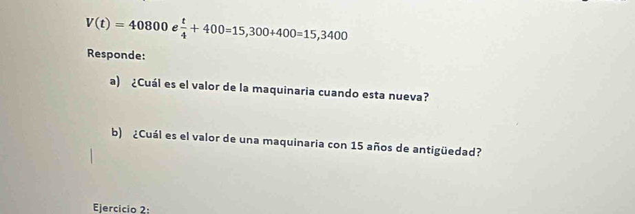 V(t)=40800 e  t/4 +400=15,300+400=15,3400
Responde: 
a) ¿Cuál es el valor de la maquinaria cuando esta nueva? 
b) ¿Cuál es el valor de una maquinaria con 15 años de antigüedad? 
Ejercicio 2: